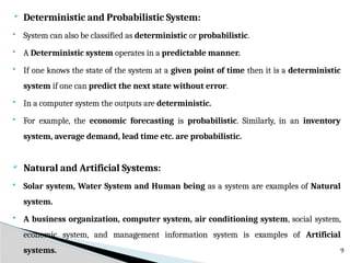  Deterministic and Probabilistic System:
 System can also be classified as deterministic or probabilistic.
 A Deterministic system operates in a predictable manner.
 If one knows the state of the system at a given point of time then it is a deterministic
system if one can predict the next state without error.
 In a computer system the outputs are deterministic.
 For example, the economic forecasting is probabilistic. Similarly, in an inventory
system, average demand, lead time etc. are probabilistic.
 Natural and Artificial Systems:
 Solar system, Water System and Human being as a system are examples of Natural
system.
 A business organization, computer system, air conditioning system, social system,
economic system, and management information system is examples of Artificial
systems. 9
 