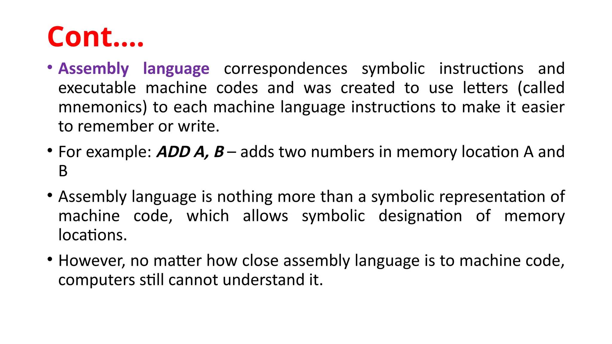 • Assembly language correspondences symbolic instructions and
executable machine codes and was created to use letters (called
mnemonics) to each machine language instructions to make it easier
to remember or write.
• For example: ADD A, B – adds two numbers in memory location A and
B
• Assembly language is nothing more than a symbolic representation of
machine code, which allows symbolic designation of memory
locations.
• However, no matter how close assembly language is to machine code,
computers still cannot understand it.
Cont.…
 