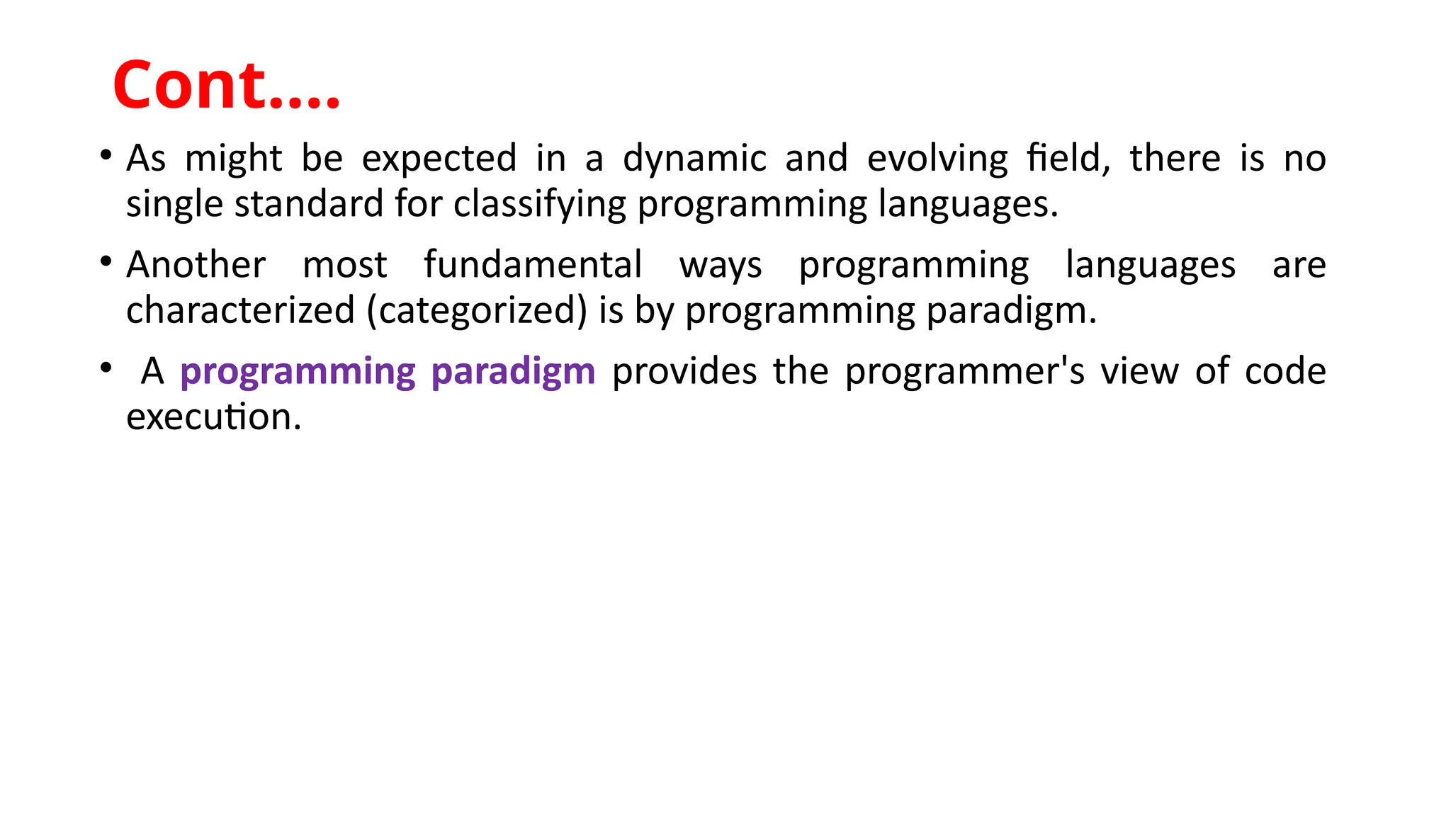 • As might be expected in a dynamic and evolving field, there is no
single standard for classifying programming languages.
• Another most fundamental ways programming languages are
characterized (categorized) is by programming paradigm.
• A programming paradigm provides the programmer's view of code
execution.
Cont.…
 