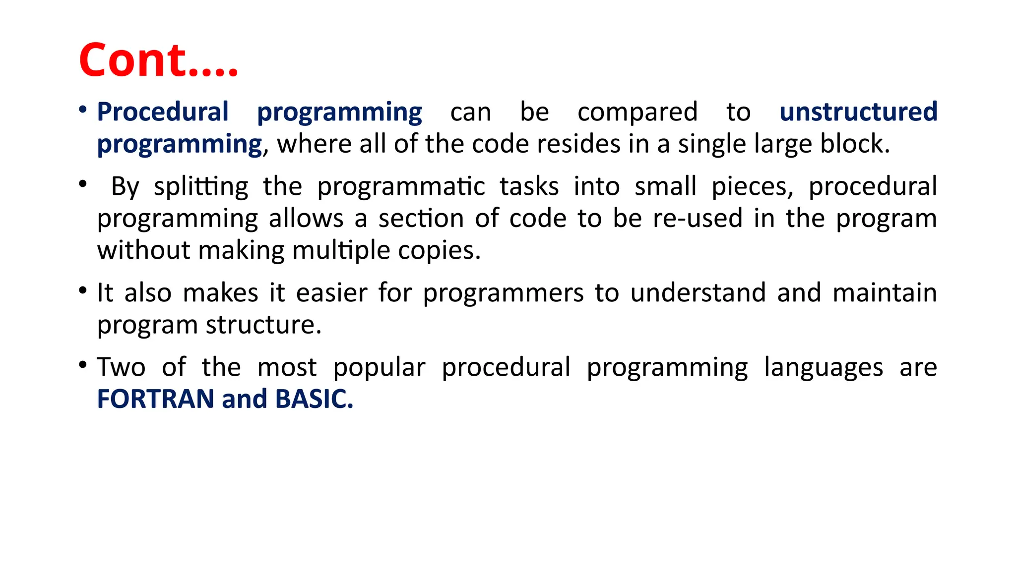 • Procedural programming can be compared to unstructured
programming, where all of the code resides in a single large block.
• By splitting the programmatic tasks into small pieces, procedural
programming allows a section of code to be re-used in the program
without making multiple copies.
• It also makes it easier for programmers to understand and maintain
program structure.
• Two of the most popular procedural programming languages are
FORTRAN and BASIC.
Cont.…
 
