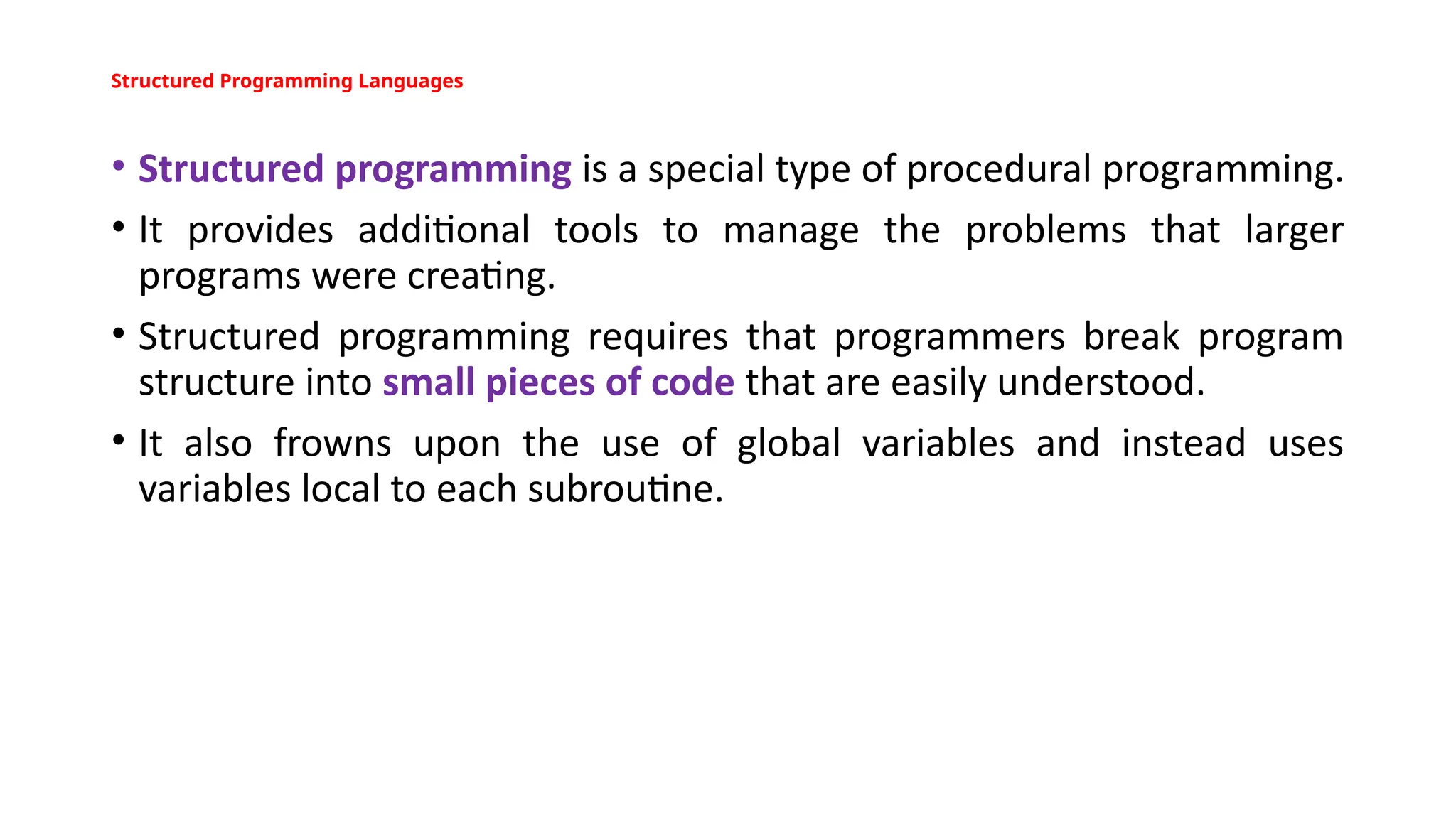 Structured Programming Languages
• Structured programming is a special type of procedural programming.
• It provides additional tools to manage the problems that larger
programs were creating.
• Structured programming requires that programmers break program
structure into small pieces of code that are easily understood.
• It also frowns upon the use of global variables and instead uses
variables local to each subroutine.
 
