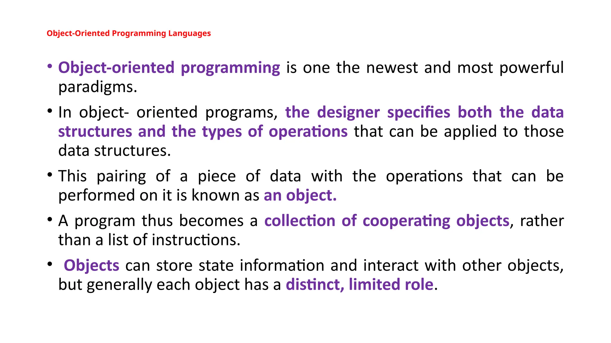 Object-Oriented Programming Languages
• Object-oriented programming is one the newest and most powerful
paradigms.
• In object- oriented programs, the designer specifies both the data
structures and the types of operations that can be applied to those
data structures.
• This pairing of a piece of data with the operations that can be
performed on it is known as an object.
• A program thus becomes a collection of cooperating objects, rather
than a list of instructions.
• Objects can store state information and interact with other objects,
but generally each object has a distinct, limited role.
 
