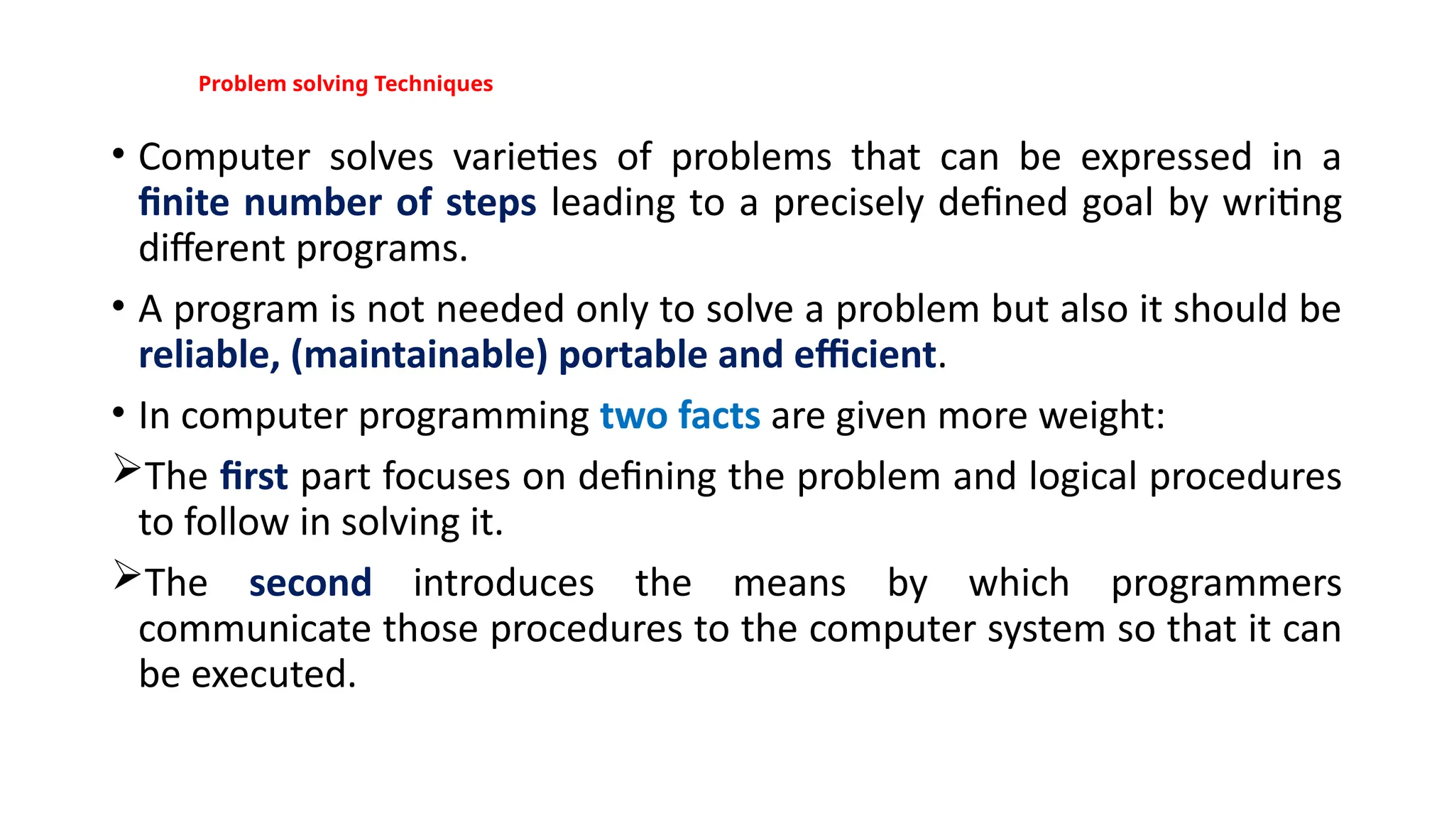 Problem solving Techniques
• Computer solves varieties of problems that can be expressed in a
finite number of steps leading to a precisely defined goal by writing
different programs.
• A program is not needed only to solve a problem but also it should be
reliable, (maintainable) portable and efficient.
• In computer programming two facts are given more weight:
The first part focuses on defining the problem and logical procedures
to follow in solving it.
The second introduces the means by which programmers
communicate those procedures to the computer system so that it can
be executed.
 