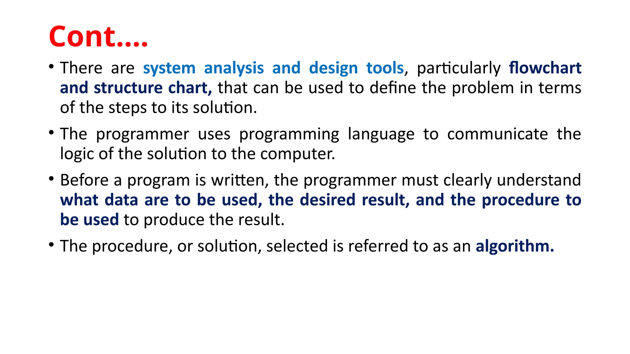 • There are system analysis and design tools, particularly flowchart
and structure chart, that can be used to define the problem in terms
of the steps to its solution.
• The programmer uses programming language to communicate the
logic of the solution to the computer.
• Before a program is written, the programmer must clearly understand
what data are to be used, the desired result, and the procedure to
be used to produce the result.
• The procedure, or solution, selected is referred to as an algorithm.
Cont.…
 