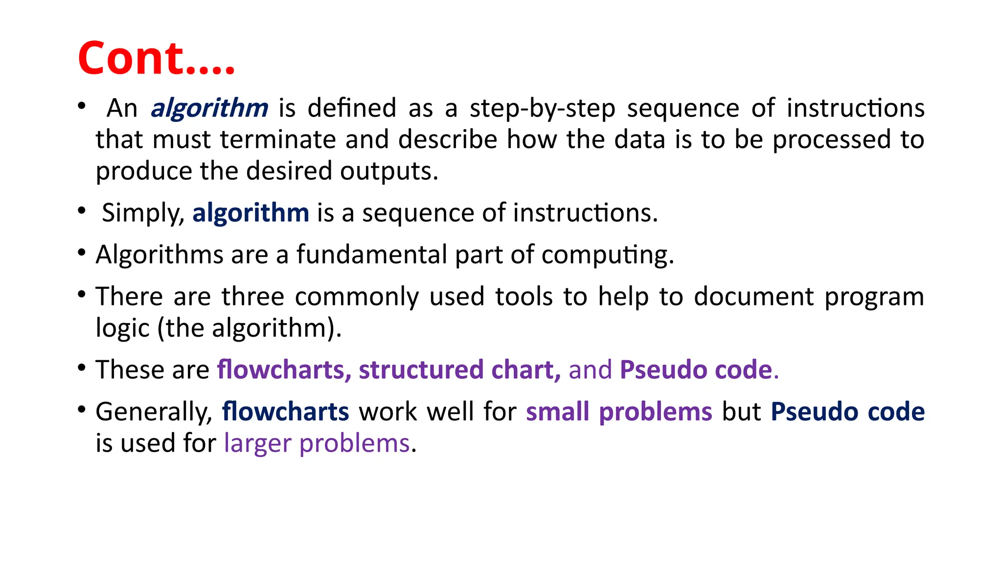 • An algorithm is defined as a step-by-step sequence of instructions
that must terminate and describe how the data is to be processed to
produce the desired outputs.
• Simply, algorithm is a sequence of instructions.
• Algorithms are a fundamental part of computing.
• There are three commonly used tools to help to document program
logic (the algorithm).
• These are flowcharts, structured chart, and Pseudo code.
• Generally, flowcharts work well for small problems but Pseudo code
is used for larger problems.
Cont.…
 
