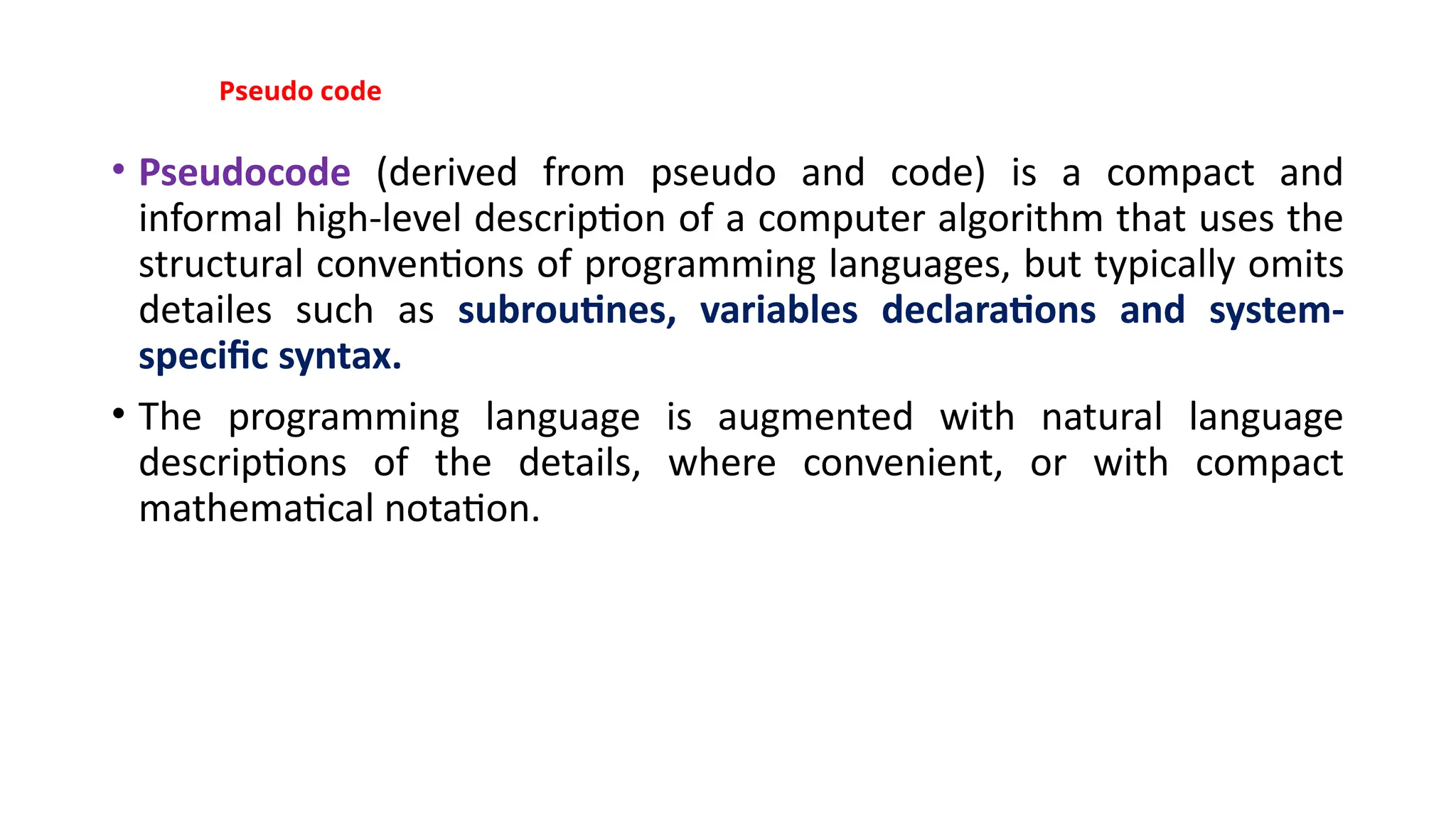 Pseudo code
• Pseudocode (derived from pseudo and code) is a compact and
informal high-level description of a computer algorithm that uses the
structural conventions of programming languages, but typically omits
detailes such as subroutines, variables declarations and system-
specific syntax.
• The programming language is augmented with natural language
descriptions of the details, where convenient, or with compact
mathematical notation.
 