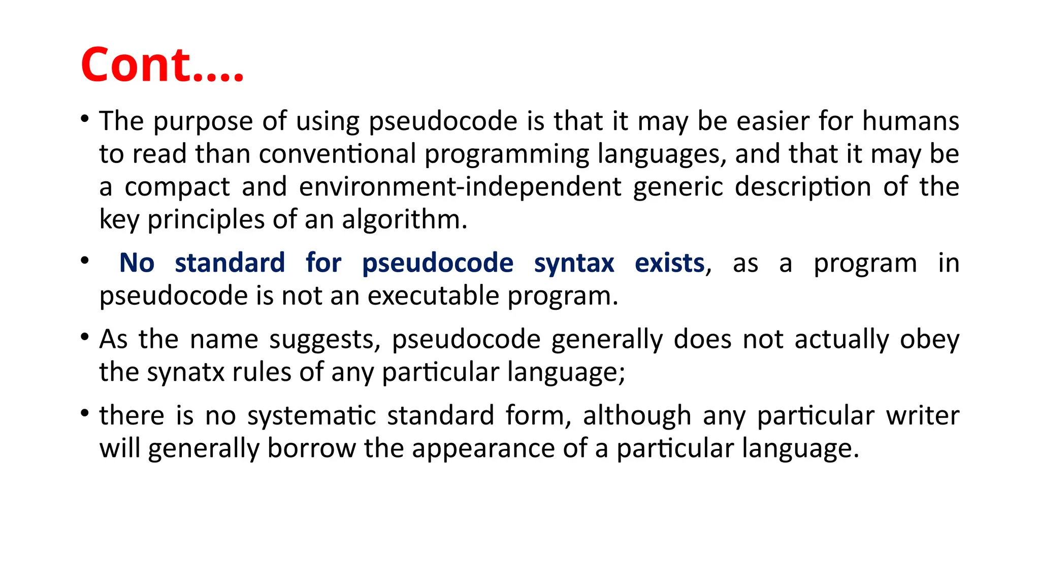 • The purpose of using pseudocode is that it may be easier for humans
to read than conventional programming languages, and that it may be
a compact and environment-independent generic description of the
key principles of an algorithm.
• No standard for pseudocode syntax exists, as a program in
pseudocode is not an executable program.
• As the name suggests, pseudocode generally does not actually obey
the synatx rules of any particular language;
• there is no systematic standard form, although any particular writer
will generally borrow the appearance of a particular language.
Cont.…
 