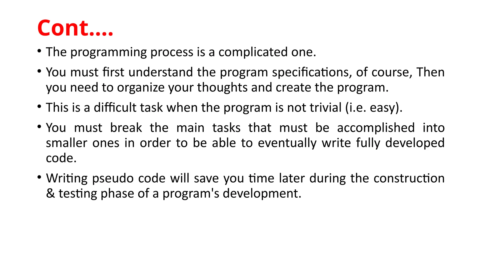 • The programming process is a complicated one.
• You must first understand the program specifications, of course, Then
you need to organize your thoughts and create the program.
• This is a difficult task when the program is not trivial (i.e. easy).
• You must break the main tasks that must be accomplished into
smaller ones in order to be able to eventually write fully developed
code.
• Writing pseudo code will save you time later during the construction
& testing phase of a program's development.
Cont.…
 