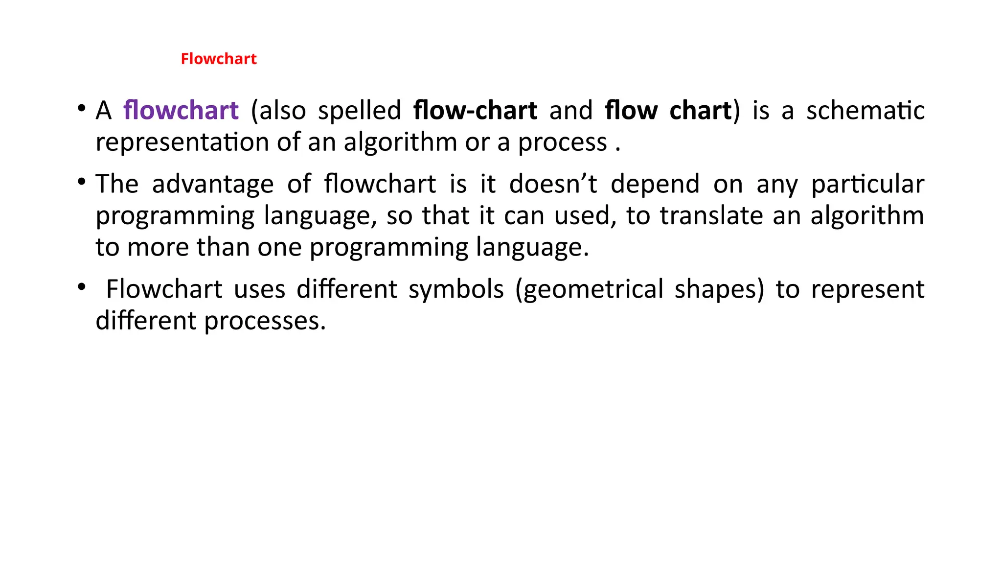 Flowchart
• A flowchart (also spelled flow-chart and flow chart) is a schematic
representation of an algorithm or a process .
• The advantage of flowchart is it doesn’t depend on any particular
programming language, so that it can used, to translate an algorithm
to more than one programming language.
• Flowchart uses different symbols (geometrical shapes) to represent
different processes.
 