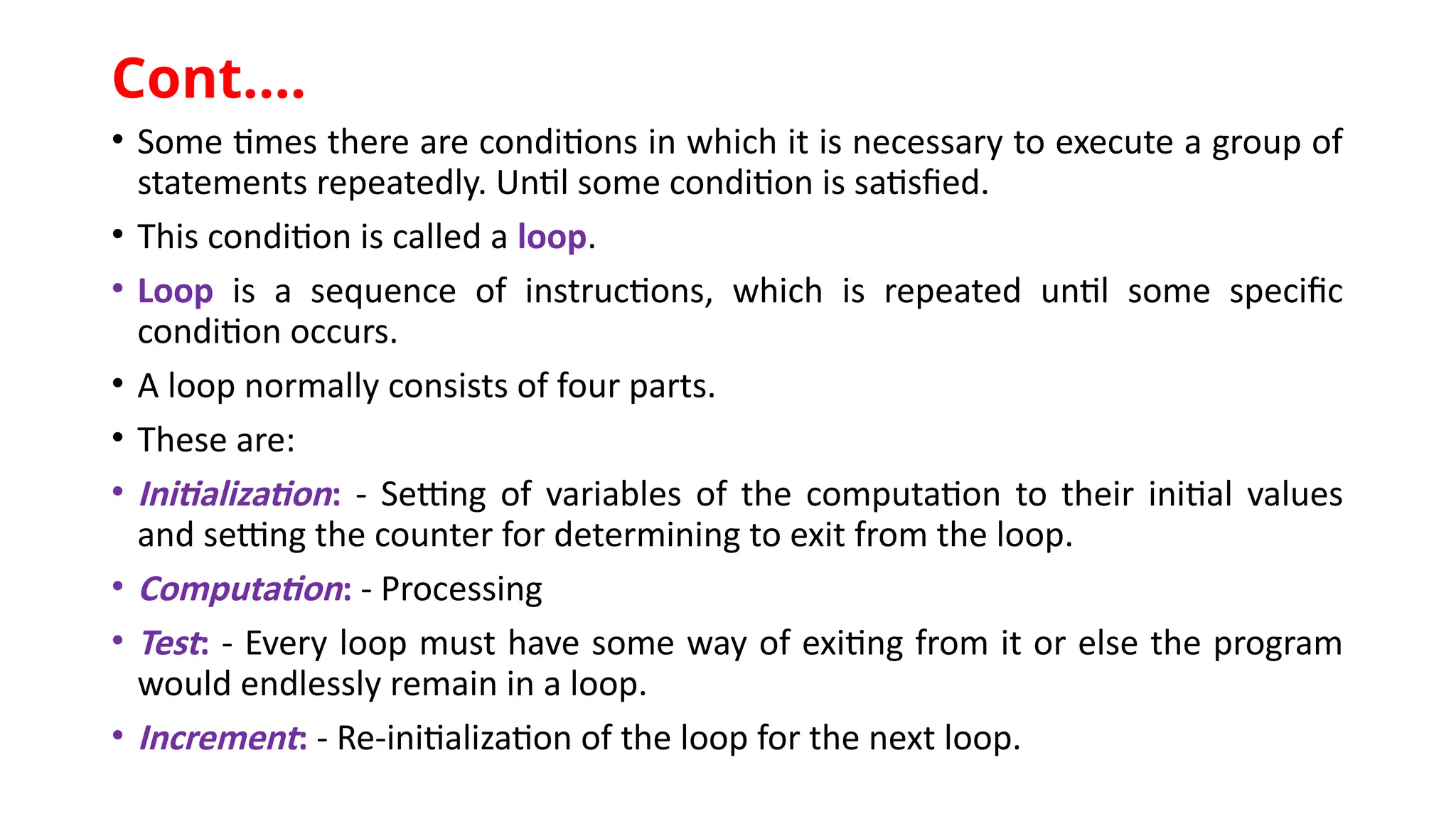 • Some times there are conditions in which it is necessary to execute a group of
statements repeatedly. Until some condition is satisfied.
• This condition is called a loop.
• Loop is a sequence of instructions, which is repeated until some specific
condition occurs.
• A loop normally consists of four parts.
• These are:
• Initialization: - Setting of variables of the computation to their initial values
and setting the counter for determining to exit from the loop.
• Computation: - Processing
• Test: - Every loop must have some way of exiting from it or else the program
would endlessly remain in a loop.
• Increment: - Re-initialization of the loop for the next loop.
Cont.…
 