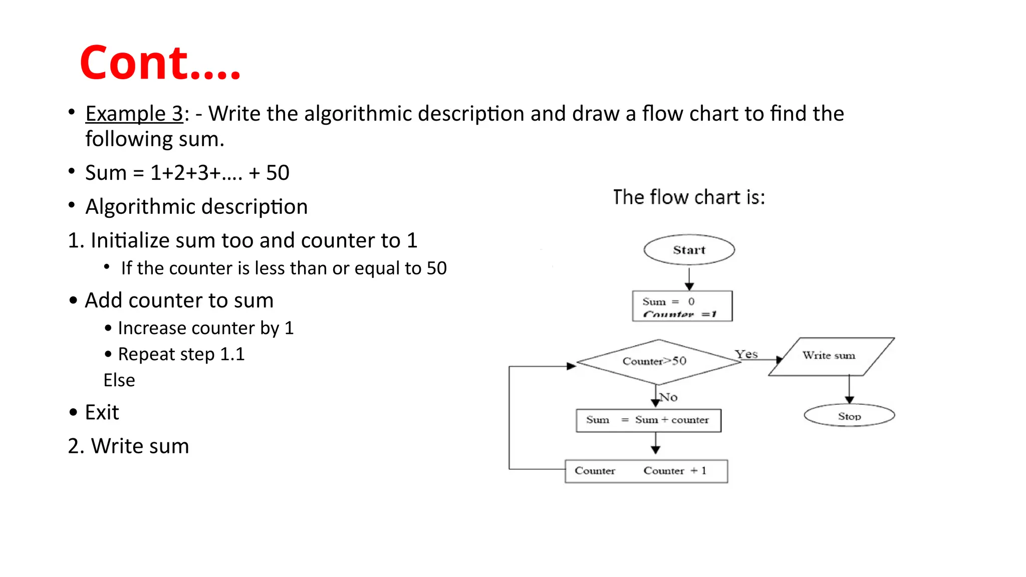 • Example 3: - Write the algorithmic description and draw a flow chart to find the
following sum.
• Sum = 1+2+3+…. + 50
• Algorithmic description
1. Initialize sum too and counter to 1
• If the counter is less than or equal to 50
• Add counter to sum
• Increase counter by 1
• Repeat step 1.1
Else
• Exit
2. Write sum
Cont.…
 