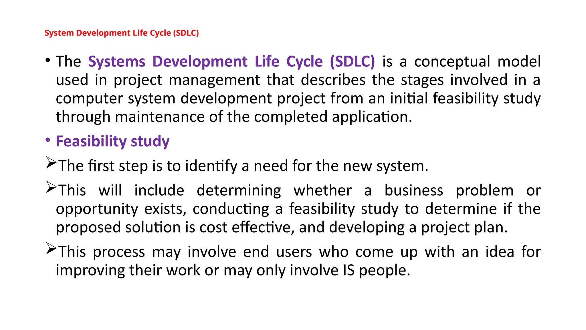 System Development Life Cycle (SDLC)
• The Systems Development Life Cycle (SDLC) is a conceptual model
used in project management that describes the stages involved in a
computer system development project from an initial feasibility study
through maintenance of the completed application.
• Feasibility study
The first step is to identify a need for the new system.
This will include determining whether a business problem or
opportunity exists, conducting a feasibility study to determine if the
proposed solution is cost effective, and developing a project plan.
This process may involve end users who come up with an idea for
improving their work or may only involve IS people.
 