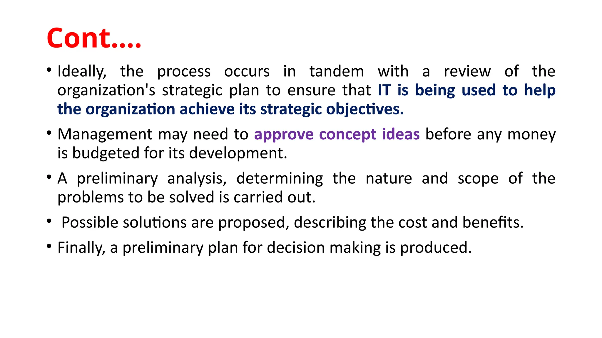 • Ideally, the process occurs in tandem with a review of the
organization's strategic plan to ensure that IT is being used to help
the organization achieve its strategic objectives.
• Management may need to approve concept ideas before any money
is budgeted for its development.
• A preliminary analysis, determining the nature and scope of the
problems to be solved is carried out.
• Possible solutions are proposed, describing the cost and benefits.
• Finally, a preliminary plan for decision making is produced.
Cont.…
 