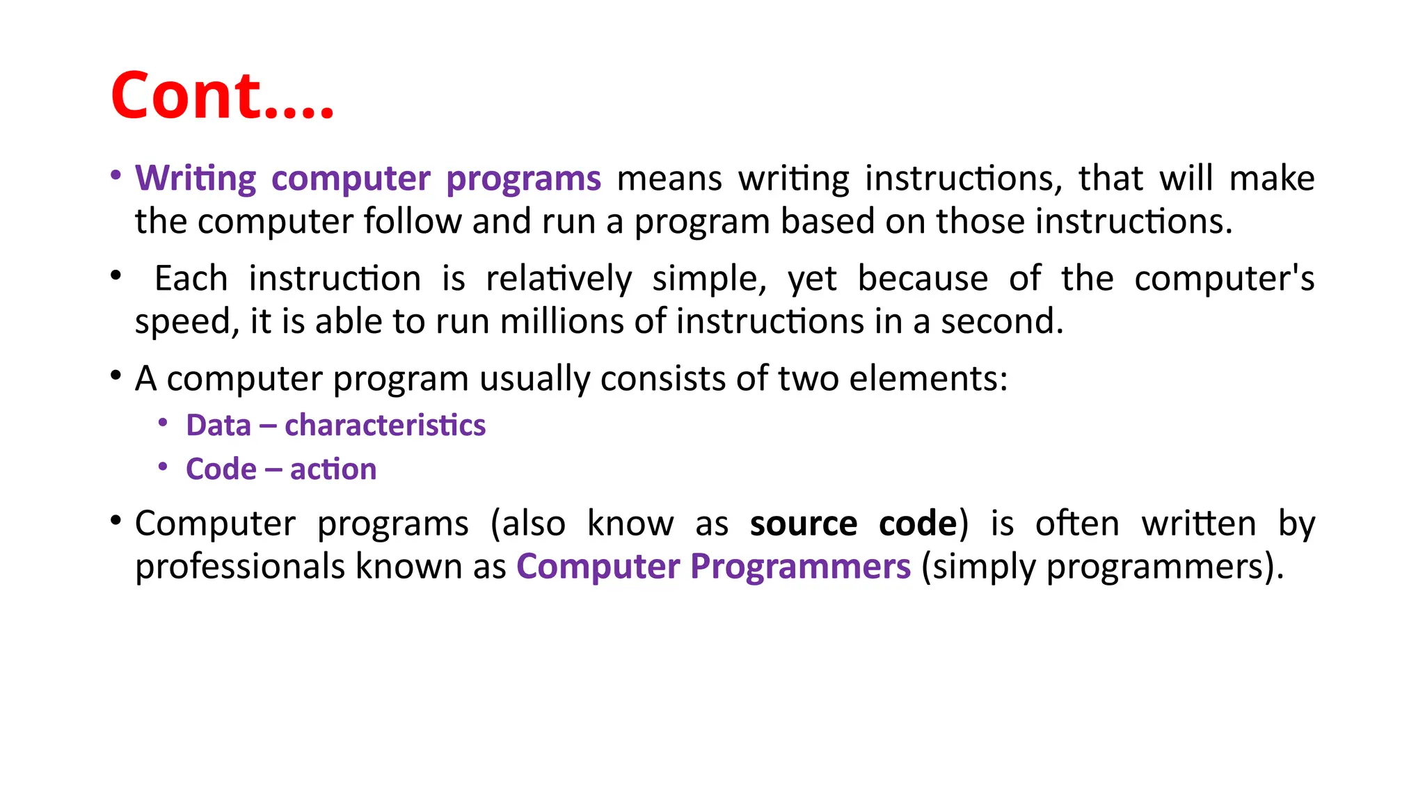 • Writing computer programs means writing instructions, that will make
the computer follow and run a program based on those instructions.
• Each instruction is relatively simple, yet because of the computer's
speed, it is able to run millions of instructions in a second.
• A computer program usually consists of two elements:
• Data – characteristics
• Code – action
• Computer programs (also know as source code) is often written by
professionals known as Computer Programmers (simply programmers).
Cont.…
 