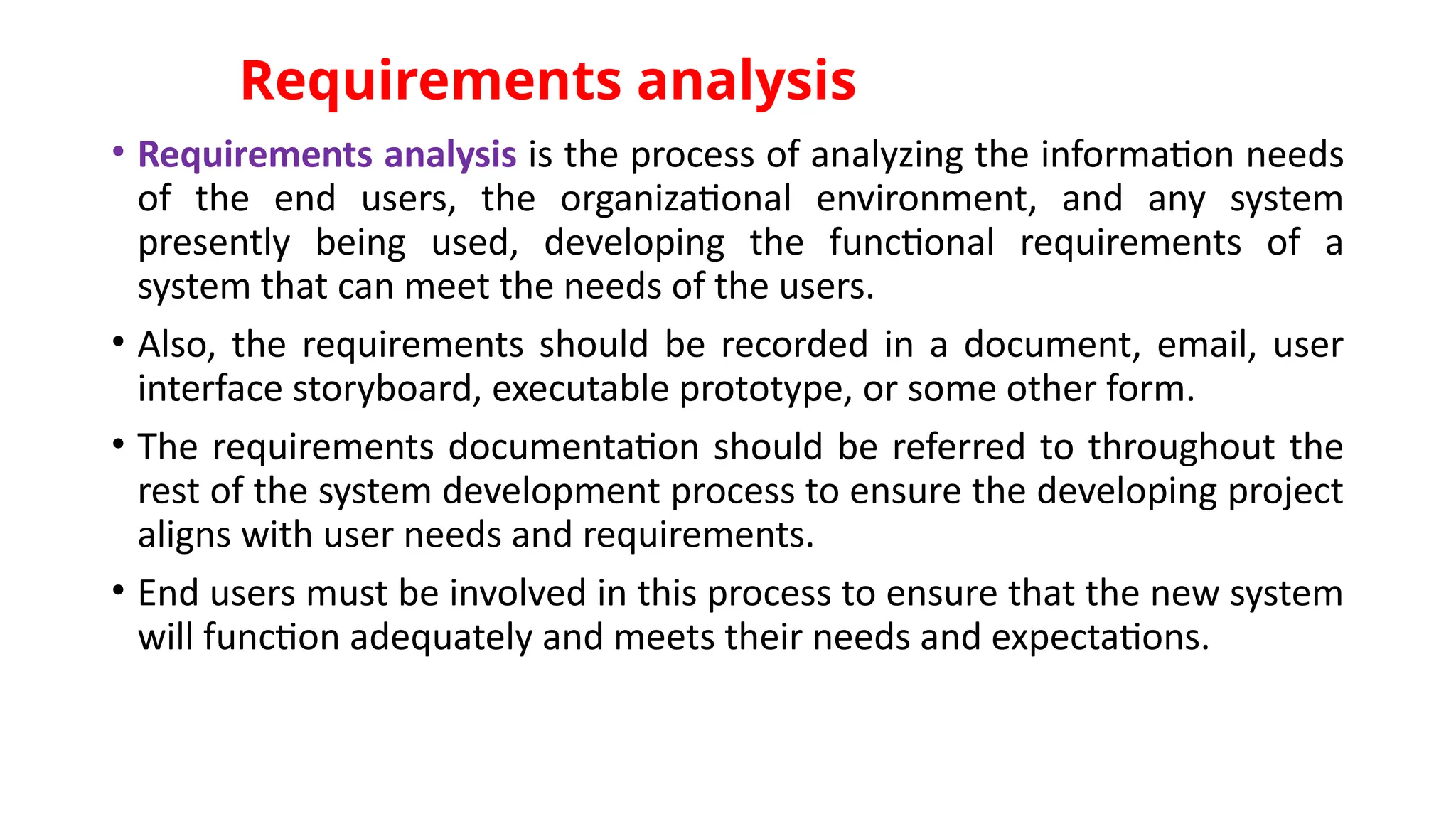 Requirements analysis
• Requirements analysis is the process of analyzing the information needs
of the end users, the organizational environment, and any system
presently being used, developing the functional requirements of a
system that can meet the needs of the users.
• Also, the requirements should be recorded in a document, email, user
interface storyboard, executable prototype, or some other form.
• The requirements documentation should be referred to throughout the
rest of the system development process to ensure the developing project
aligns with user needs and requirements.
• End users must be involved in this process to ensure that the new system
will function adequately and meets their needs and expectations.
 