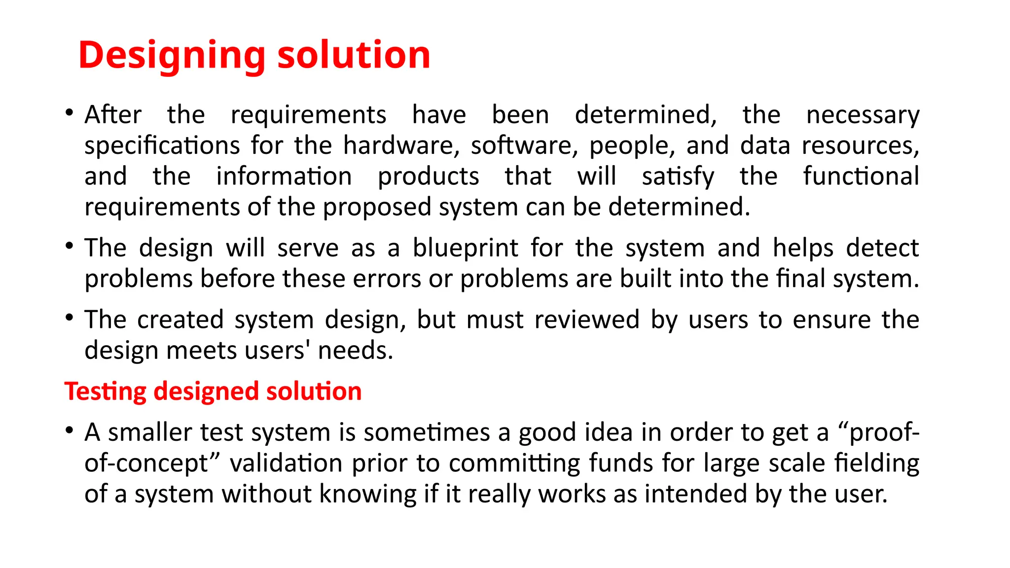 Designing solution
• After the requirements have been determined, the necessary
specifications for the hardware, software, people, and data resources,
and the information products that will satisfy the functional
requirements of the proposed system can be determined.
• The design will serve as a blueprint for the system and helps detect
problems before these errors or problems are built into the final system.
• The created system design, but must reviewed by users to ensure the
design meets users' needs.
Testing designed solution
• A smaller test system is sometimes a good idea in order to get a “proof-
of-concept” validation prior to committing funds for large scale fielding
of a system without knowing if it really works as intended by the user.
 
