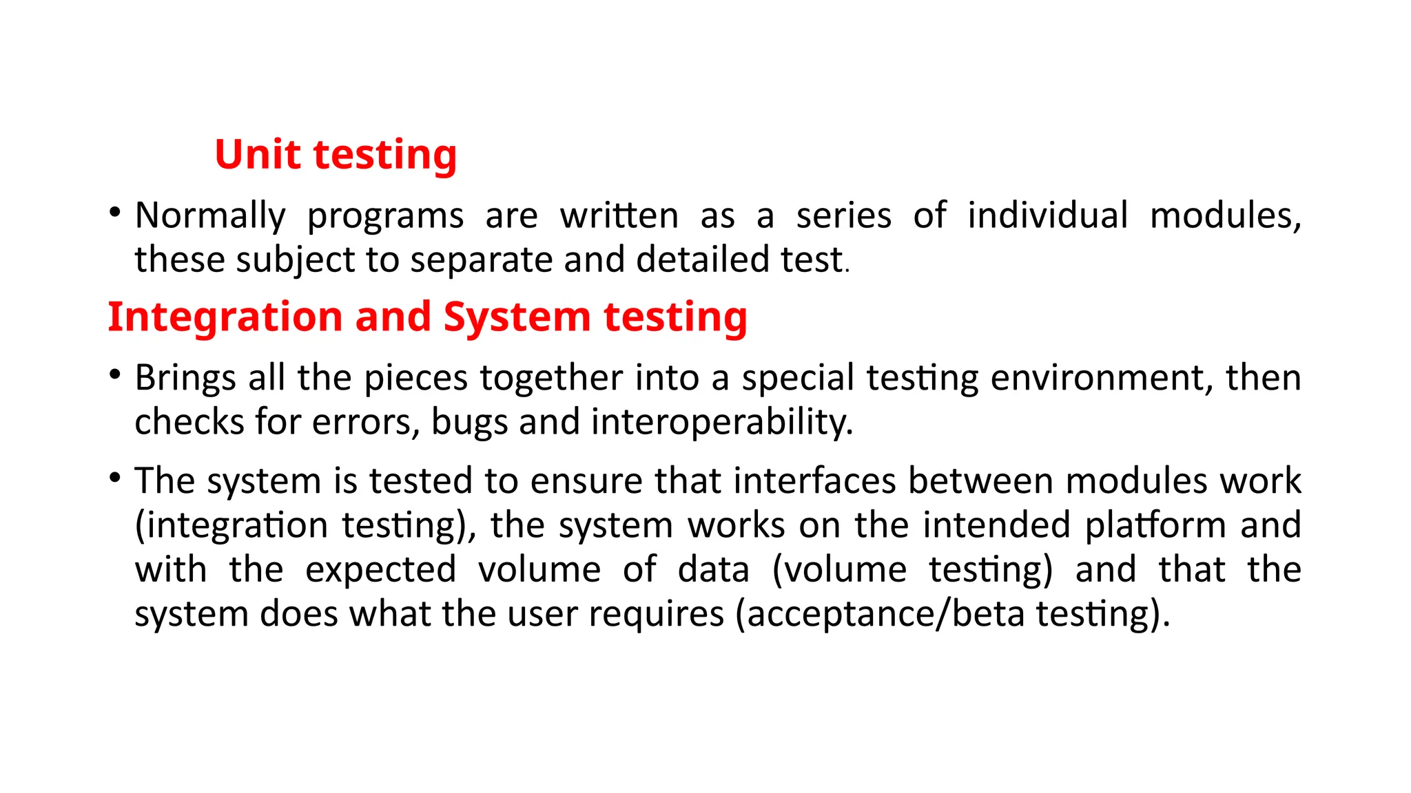 Unit testing
• Normally programs are written as a series of individual modules,
these subject to separate and detailed test.
Integration and System testing
• Brings all the pieces together into a special testing environment, then
checks for errors, bugs and interoperability.
• The system is tested to ensure that interfaces between modules work
(integration testing), the system works on the intended platform and
with the expected volume of data (volume testing) and that the
system does what the user requires (acceptance/beta testing).
 