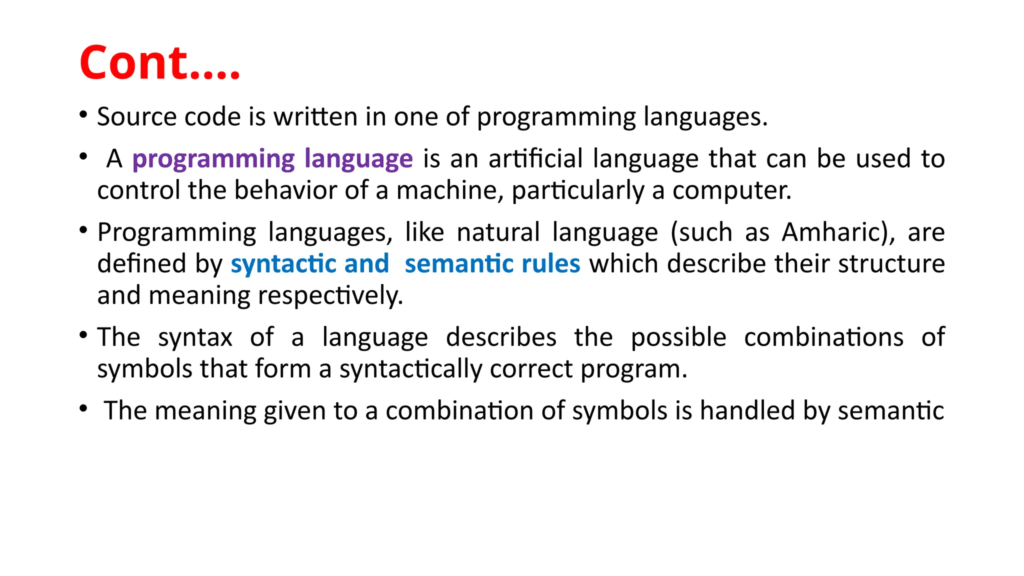 • Source code is written in one of programming languages.
• A programming language is an artificial language that can be used to
control the behavior of a machine, particularly a computer.
• Programming languages, like natural language (such as Amharic), are
defined by syntactic and semantic rules which describe their structure
and meaning respectively.
• The syntax of a language describes the possible combinations of
symbols that form a syntactically correct program.
• The meaning given to a combination of symbols is handled by semantic
Cont.…
 