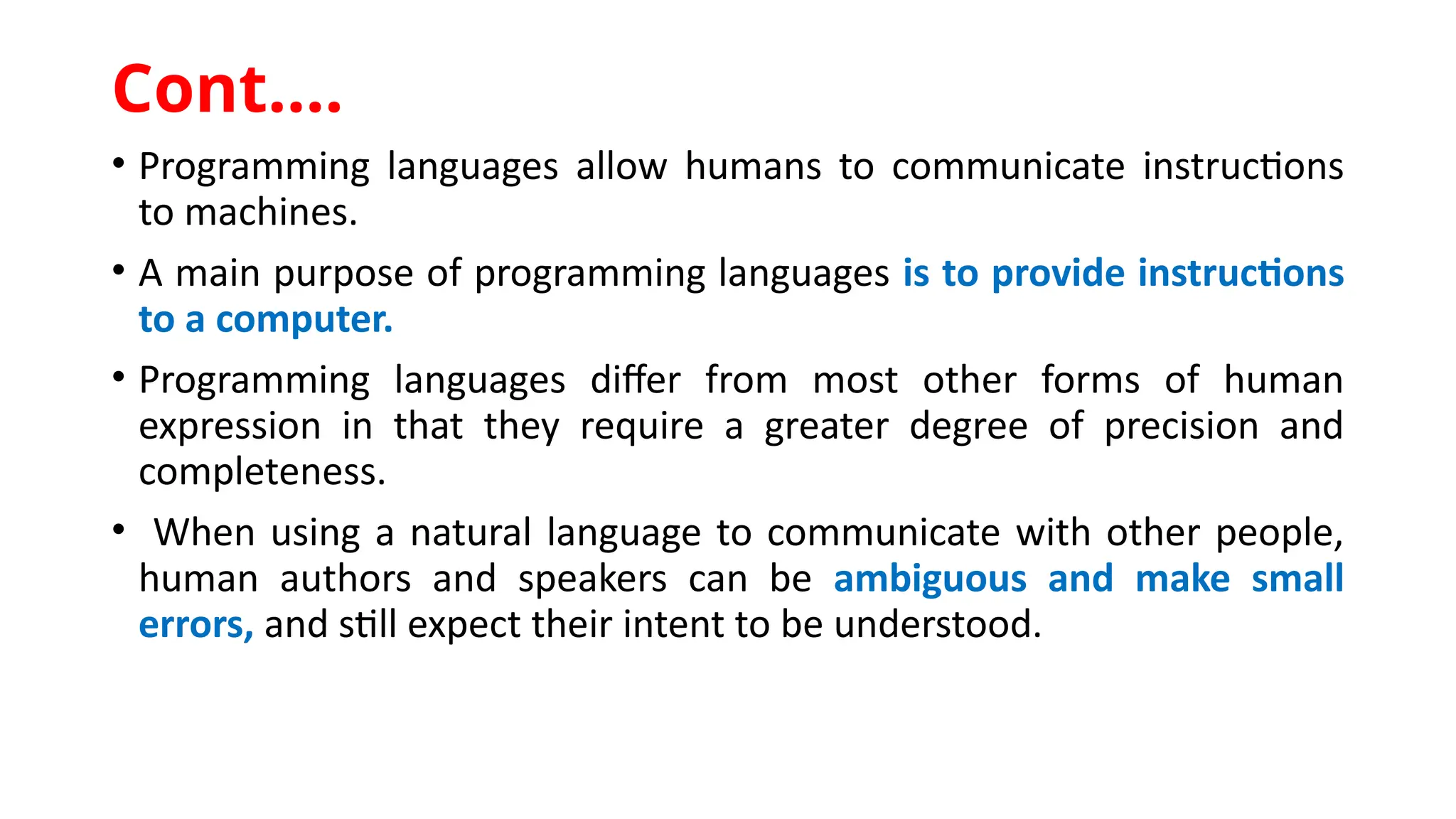 • Programming languages allow humans to communicate instructions
to machines.
• A main purpose of programming languages is to provide instructions
to a computer.
• Programming languages differ from most other forms of human
expression in that they require a greater degree of precision and
completeness.
• When using a natural language to communicate with other people,
human authors and speakers can be ambiguous and make small
errors, and still expect their intent to be understood.
Cont.…
 