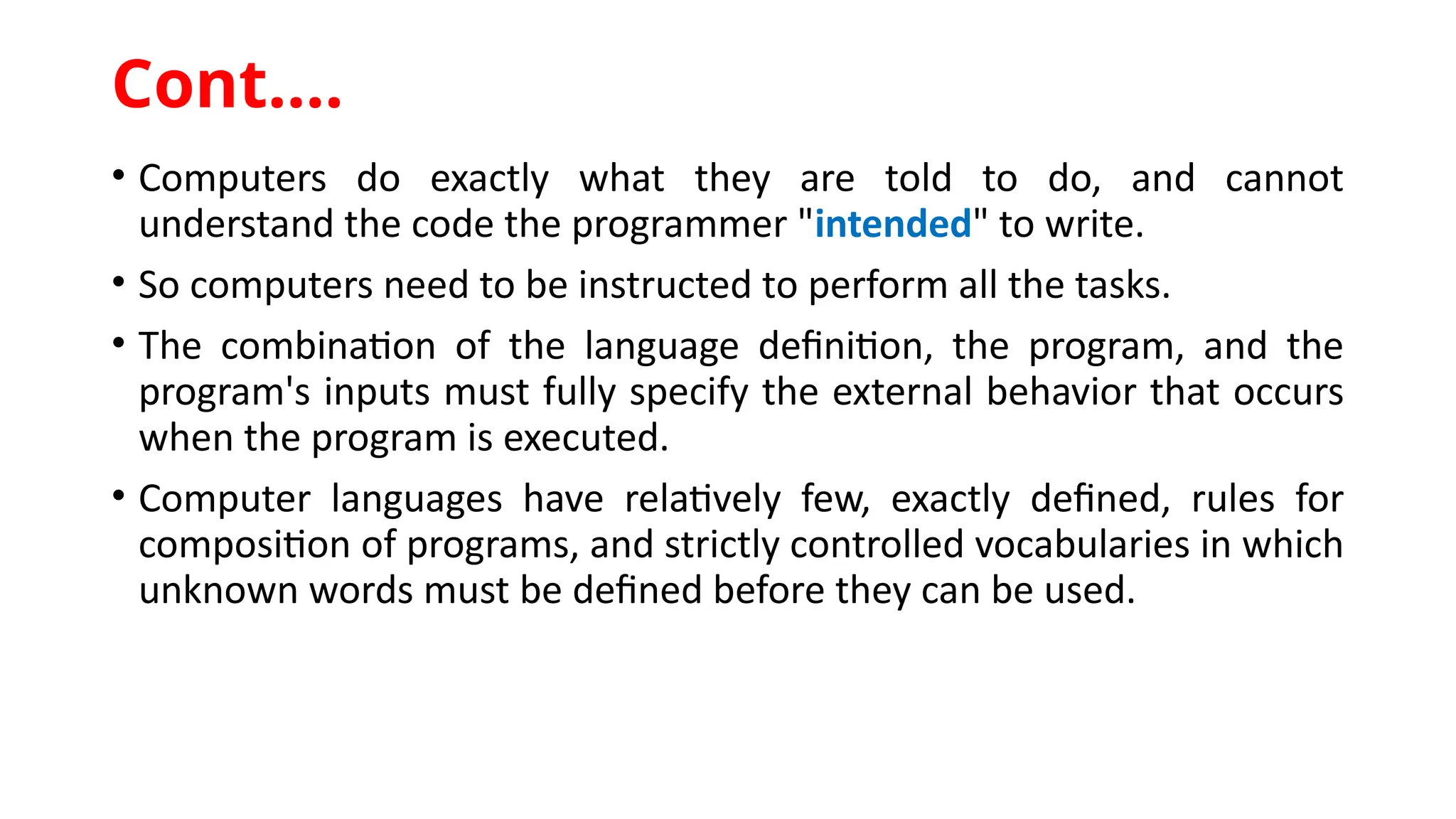 • Computers do exactly what they are told to do, and cannot
understand the code the programmer "intended" to write.
• So computers need to be instructed to perform all the tasks.
• The combination of the language definition, the program, and the
program's inputs must fully specify the external behavior that occurs
when the program is executed.
• Computer languages have relatively few, exactly defined, rules for
composition of programs, and strictly controlled vocabularies in which
unknown words must be defined before they can be used.
Cont.…
 