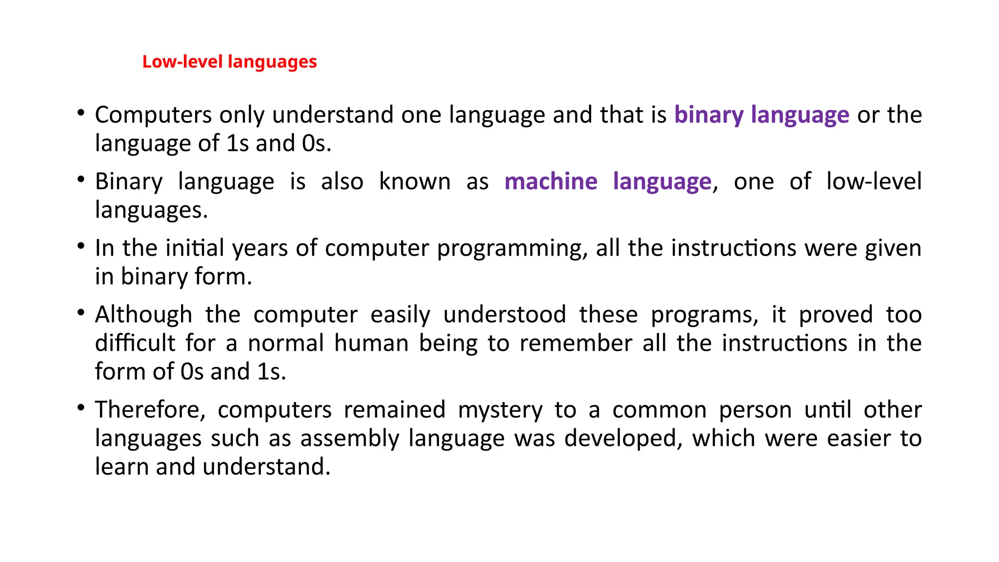Low-level languages
• Computers only understand one language and that is binary language or the
language of 1s and 0s.
• Binary language is also known as machine language, one of low-level
languages.
• In the initial years of computer programming, all the instructions were given
in binary form.
• Although the computer easily understood these programs, it proved too
difficult for a normal human being to remember all the instructions in the
form of 0s and 1s.
• Therefore, computers remained mystery to a common person until other
languages such as assembly language was developed, which were easier to
learn and understand.
 