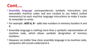 • Assembly language correspondences symbolic instructions and
executable machine codes and was created to use letters (called
mnemonics) to each machine language instructions to make it easier
to remember or write.
• For example: ADD A, B – adds two numbers in memory location A and
B
• Assembly language is nothing more than a symbolic representation of
machine code, which allows symbolic designation of memory
locations.
• However, no matter how close assembly language is to machine code,
computers still cannot understand it.
Cont.…
 