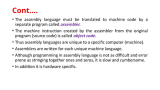 • The assembly language must be translated to machine code by a
separate program called assembler.
• The machine instruction created by the assembler from the original
program (source code) is called object code.
• Thus assembly languages are unique to a specific computer (machine).
• Assemblers are written for each unique machine language.
• Although programming in assembly language is not as difficult and error
prone as stringing together ones and zeros, it is slow and cumbersome.
• In addition it is hardware specific.
Cont.…
 