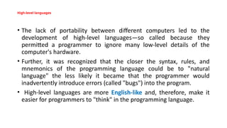 High-level languages
• The lack of portability between different computers led to the
development of high-level languages—so called because they
permitted a programmer to ignore many low-level details of the
computer's hardware.
• Further, it was recognized that the closer the syntax, rules, and
mnemonics of the programming language could be to "natural
language" the less likely it became that the programmer would
inadvertently introduce errors (called "bugs") into the program.
• High-level languages are more English-like and, therefore, make it
easier for programmers to "think" in the programming language.
 