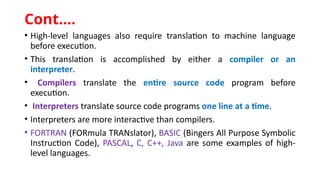 • High-level languages also require translation to machine language
before execution.
• This translation is accomplished by either a compiler or an
interpreter.
• Compilers translate the entire source code program before
execution.
• Interpreters translate source code programs one line at a time.
• Interpreters are more interactive than compilers.
• FORTRAN (FORmula TRANslator), BASIC (Bingers All Purpose Symbolic
Instruction Code), PASCAL, C, C++, Java are some examples of high-
level languages.
Cont.…
 