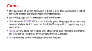 • The question of which language is best is one that consumes a lot of
time and energy among computer professionals.
• Every language has its strengths and weaknesses.
• For example, FORTRAN is a particularly good language for processing
numerical data, but it does not lend itself very well to organizing large
programs.
• Pascal is very good for writing well-structured and readable programs,
but it is not as flexible as the C programming language.
• C++ embodies powerful object-oriented features
Cont.…
 