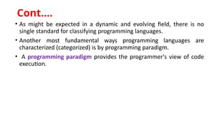 • As might be expected in a dynamic and evolving field, there is no
single standard for classifying programming languages.
• Another most fundamental ways programming languages are
characterized (categorized) is by programming paradigm.
• A programming paradigm provides the programmer's view of code
execution.
Cont.…
 
