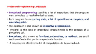 Procedural Programming Languages
• Procedural programming specifies a list of operations that the program
must complete to reach the desired state.
• Each program has a starting state, a list of operations to complete, and
an ending point.
• This approach is also known as imperative programming.
• Integral to the idea of procedural programming is the concept of a
procedure call.
• Procedures, also known as functions, subroutines, or methods, are small
sections of code that perform a particular function.
• A procedure is effectively a list of computations to be carried out.
 
