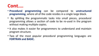 • Procedural programming can be compared to unstructured
programming, where all of the code resides in a single large block.
• By splitting the programmatic tasks into small pieces, procedural
programming allows a section of code to be re-used in the program
without making multiple copies.
• It also makes it easier for programmers to understand and maintain
program structure.
• Two of the most popular procedural programming languages are
FORTRAN and BASIC.
Cont.…
 