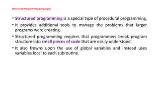 Structured Programming Languages
• Structured programming is a special type of procedural programming.
• It provides additional tools to manage the problems that larger
programs were creating.
• Structured programming requires that programmers break program
structure into small pieces of code that are easily understood.
• It also frowns upon the use of global variables and instead uses
variables local to each subroutine.
 