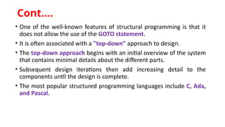 • One of the well-known features of structural programming is that it
does not allow the use of the GOTO statement.
• It is often associated with a "top-down" approach to design.
• The top-down approach begins with an initial overview of the system
that contains minimal details about the different parts.
• Subsequent design iterations then add increasing detail to the
components until the design is complete.
• The most popular structured programming languages include C, Ada,
and Pascal.
Cont.…
 