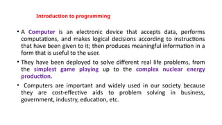 Introduction to programming
• A Computer is an electronic device that accepts data, performs
computations, and makes logical decisions according to instructions
that have been given to it; then produces meaningful information in a
form that is useful to the user.
• They have been deployed to solve different real life problems, from
the simplest game playing up to the complex nuclear energy
production.
• Computers are important and widely used in our society because
they are cost-effective aids to problem solving in business,
government, industry, education, etc.
 