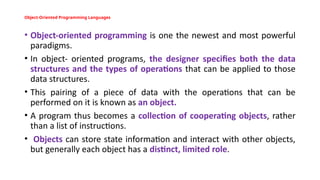 Object-Oriented Programming Languages
• Object-oriented programming is one the newest and most powerful
paradigms.
• In object- oriented programs, the designer specifies both the data
structures and the types of operations that can be applied to those
data structures.
• This pairing of a piece of data with the operations that can be
performed on it is known as an object.
• A program thus becomes a collection of cooperating objects, rather
than a list of instructions.
• Objects can store state information and interact with other objects,
but generally each object has a distinct, limited role.
 