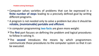 Problem solving Techniques
• Computer solves varieties of problems that can be expressed in a
finite number of steps leading to a precisely defined goal by writing
different programs.
• A program is not needed only to solve a problem but also it should be
reliable, (maintainable) portable and efficient.
• In computer programming two facts are given more weight:
The first part focuses on defining the problem and logical procedures
to follow in solving it.
The second introduces the means by which programmers
communicate those procedures to the computer system so that it can
be executed.
 