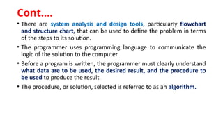 • There are system analysis and design tools, particularly flowchart
and structure chart, that can be used to define the problem in terms
of the steps to its solution.
• The programmer uses programming language to communicate the
logic of the solution to the computer.
• Before a program is written, the programmer must clearly understand
what data are to be used, the desired result, and the procedure to
be used to produce the result.
• The procedure, or solution, selected is referred to as an algorithm.
Cont.…
 