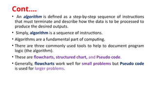 • An algorithm is defined as a step-by-step sequence of instructions
that must terminate and describe how the data is to be processed to
produce the desired outputs.
• Simply, algorithm is a sequence of instructions.
• Algorithms are a fundamental part of computing.
• There are three commonly used tools to help to document program
logic (the algorithm).
• These are flowcharts, structured chart, and Pseudo code.
• Generally, flowcharts work well for small problems but Pseudo code
is used for larger problems.
Cont.…
 