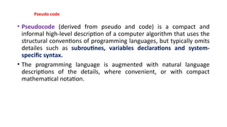 Pseudo code
• Pseudocode (derived from pseudo and code) is a compact and
informal high-level description of a computer algorithm that uses the
structural conventions of programming languages, but typically omits
detailes such as subroutines, variables declarations and system-
specific syntax.
• The programming language is augmented with natural language
descriptions of the details, where convenient, or with compact
mathematical notation.
 