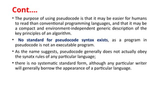 • The purpose of using pseudocode is that it may be easier for humans
to read than conventional programming languages, and that it may be
a compact and environment-independent generic description of the
key principles of an algorithm.
• No standard for pseudocode syntax exists, as a program in
pseudocode is not an executable program.
• As the name suggests, pseudocode generally does not actually obey
the synatx rules of any particular language;
• there is no systematic standard form, although any particular writer
will generally borrow the appearance of a particular language.
Cont.…
 