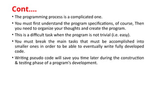 • The programming process is a complicated one.
• You must first understand the program specifications, of course, Then
you need to organize your thoughts and create the program.
• This is a difficult task when the program is not trivial (i.e. easy).
• You must break the main tasks that must be accomplished into
smaller ones in order to be able to eventually write fully developed
code.
• Writing pseudo code will save you time later during the construction
& testing phase of a program's development.
Cont.…
 