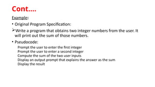 Example:
• Original Program Specification:
Write a program that obtains two integer numbers from the user. It
will print out the sum of those numbers.
• Pseudocode:
Prompt the user to enter the first integer
Prompt the user to enter a second integer
Compute the sum of the two user inputs
Display an output prompt that explains the answer as the sum
Display the result
Cont.…
 