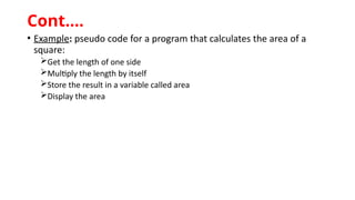 • Example: pseudo code for a program that calculates the area of a
square:
Get the length of one side
Multiply the length by itself
Store the result in a variable called area
Display the area
Cont.…
 