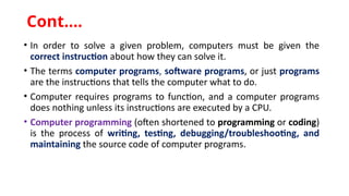 Cont.…
• In order to solve a given problem, computers must be given the
correct instruction about how they can solve it.
• The terms computer programs, software programs, or just programs
are the instructions that tells the computer what to do.
• Computer requires programs to function, and a computer programs
does nothing unless its instructions are executed by a CPU.
• Computer programming (often shortened to programming or coding)
is the process of writing, testing, debugging/troubleshooting, and
maintaining the source code of computer programs.
 