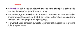 Flowchart
• A flowchart (also spelled flow-chart and flow chart) is a schematic
representation of an algorithm or a process .
• The advantage of flowchart is it doesn’t depend on any particular
programming language, so that it can used, to translate an algorithm
to more than one programming language.
• Flowchart uses different symbols (geometrical shapes) to represent
different processes.
 