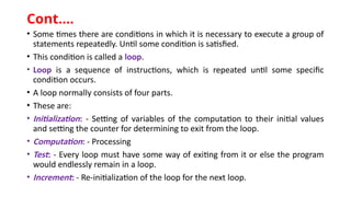 • Some times there are conditions in which it is necessary to execute a group of
statements repeatedly. Until some condition is satisfied.
• This condition is called a loop.
• Loop is a sequence of instructions, which is repeated until some specific
condition occurs.
• A loop normally consists of four parts.
• These are:
• Initialization: - Setting of variables of the computation to their initial values
and setting the counter for determining to exit from the loop.
• Computation: - Processing
• Test: - Every loop must have some way of exiting from it or else the program
would endlessly remain in a loop.
• Increment: - Re-initialization of the loop for the next loop.
Cont.…
 