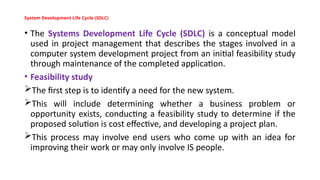 System Development Life Cycle (SDLC)
• The Systems Development Life Cycle (SDLC) is a conceptual model
used in project management that describes the stages involved in a
computer system development project from an initial feasibility study
through maintenance of the completed application.
• Feasibility study
The first step is to identify a need for the new system.
This will include determining whether a business problem or
opportunity exists, conducting a feasibility study to determine if the
proposed solution is cost effective, and developing a project plan.
This process may involve end users who come up with an idea for
improving their work or may only involve IS people.
 