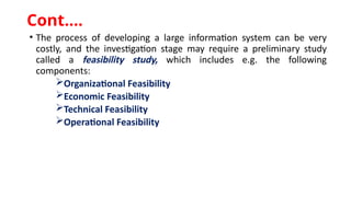 • The process of developing a large information system can be very
costly, and the investigation stage may require a preliminary study
called a feasibility study, which includes e.g. the following
components:
Organizational Feasibility
Economic Feasibility
Technical Feasibility
Operational Feasibility
Cont.…
 